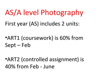 AS/A level Photography
First year (AS) includes 2 units:
•ART1 (coursework) is 60% from
Sept – Feb
•ART2 (controlled assignment) is
40% from Feb - June
 