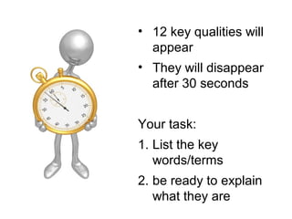 • 12 key qualities will
appear
• They will disappear
after 30 seconds
Your task:
1. List the key
words/terms
2. be ready to explain
what they are
 