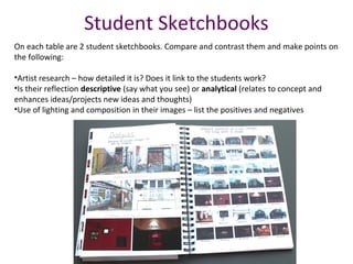 Student Sketchbooks
On each table are 2 student sketchbooks. Compare and contrast them and make points on
the following:
•Artist research – how detailed it is? Does it link to the students work?
•Is their reflection descriptive (say what you see) or analytical (relates to concept and
enhances ideas/projects new ideas and thoughts)
•Use of lighting and composition in their images – list the positives and negatives
 
