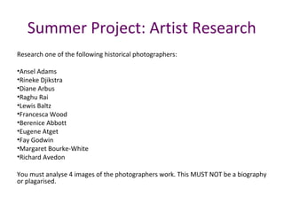 Summer Project: Artist Research
Research one of the following historical photographers:
•Ansel Adams
•Rineke Djikstra
•Diane Arbus
•Raghu Rai
•Lewis Baltz
•Francesca Wood
•Berenice Abbott
•Eugene Atget
•Fay Godwin
•Margaret Bourke-White
•Richard Avedon
You must analyse 4 images of the photographers work. This MUST NOT be a biography
or plagarised.
 