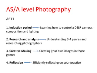 ART1
1. Induction period Learning how to control a DSLR camera,
composition and lighting
2. Research and analysis Understanding 3-4 genres and
researching photographers
3. Creative Making Creating your own images in those
genres
4. Reflection Efficiently reflecting on your practice
AS/A level Photography
 