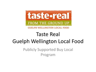 Taste Real
Guelph Wellington Local Food
Publicly Supported Buy Local
Program
 