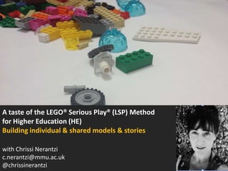 A taste of the LEGO® Serious Play® (LSP) Method
for Higher Education (HE)
Building individual & shared models & stories
with Chrissi Nerantzi, certified LSP facilitator
email: c.nerantzi@mmu.ac.uk
Twitter: @chrissinerantzi

 