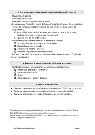 2. Recursos materials en serveis i centres d'informació turística
- Tipus d'instal·lacions:
o Centres permanents
o Centres i punts d'informació estacionals
- Organització de l'espai (en funció del tipus d'instal·lació): zones de prestació del
servei, de consulta, d'autoinformació, de treball intern, d'exposició, de
magatzem…)
 Aspecte físic dels locals d'informació turística en funció de la seva
tipologia i les noves tècniques de comunicació
 Equipaments de les instal·lacions
- Informatització de centres i serveis d'informació turística
 Centrals i sistemes automatitzats de reserves
 Situació i accessos als locals
 Senyalització interna i externa
 Uniforme i equipament dels treballadors
- Edicions i materials de promoció i informació en diferents suports. Tipologia,
disseny i preparació
3. Recursos humans en centres d'informació turística
- Perfils i funcions del personal d'un servei d'informació turística:
 Informació presencial i telefònica
 Informadors de carrer
 Guies
 Administradors i gestors del web
4. Gestió administrativa
 Tipus de documents necessaris en un centre o servei d'informació turística
 Gestió de suggeriments, reclamacions i queixes o control estadístic
 Assegurances de viatges, visats, divises i documentació bancària

Treballarem amb els apunts al Moodle i els exercicis els tindreu penjats també al Bloc de
l’assignatura: http://cmateopromocioturisticalocal.blogspot.com.es/
També anirem penjant al bloc les diferents notícies d’actualitat en matèria turística. Us
animo a compartir informacions.

© 2013 Carme Mateo Romero

3

OSITL

 