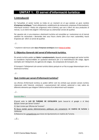 UNITAT 1. El servei d'informació turística
1.Introducció
En l’actualitat, el sector turístic es troba en un moment en el que existeix un gran nombre
d’empreses turístiques * (com allotjaments, establiments de restauració, empreses d’intermediació,
informació turística i Palaus de congressos entre d’altres), que van a oferir els seus productes al
mercat, i a un client més exigent i informat que va a demandar serveis de qualitat.
Per aquesta raó, si una empresa o destinació turística vol consolidar-se i evolucionar en el mercat
satisfent les necessitats i demandes dels seus futurs clients (dins d’un marc sostenible), haurà
d’apostar per oferir un servei de qualitat.
…/…
* ampliarem informació sobre tipus d’empreses turístiques (veure Annex I) i al bloc

2. Objectius Generals del servei d’informació turística.
Els serveis turístics poden ser bàsics i complementaris. Aquests serveis promoguts pel sector turístic
es consideren imprescindibles en qualsevol destinació per a la materialització del viatge, alguns
exemples són l’allotjament, les agències de viatges, les companyies de transport, etc.
El transport i l’allotjament són serveis turístics bàsics perquè en un lloc es pugui desenvolupar com a
destinació turística.
…/…

Què s’entèn per servei d’informació turística?
Les oficines d’informació turística es poden definir com les entitats que presten serveis turístics
relacionats amb l'atenció, orientació i assessorament del visitant, potencial o real, sobre els
diferents elements que integren l’oferta turística d’un determinat nucli receptor.
…/…
Exercicis Bloc 1
D’acord amb la LLEI DE TURISME DE CATALUNYA (pots buscar-la al google o al bloc)
1) Què s’enten per Servei Turístic?
2) Què s’enten per Oficines de Turisme?
3) Busca també quines Administracions públiques són competents en matèria de turisme a
Catalunya.
4) Relaciona les competències que tenen els Ajuntaments en matèria de Turisme.

…./….

© 2013 Carme Mateo Romero

4

OSITL

 