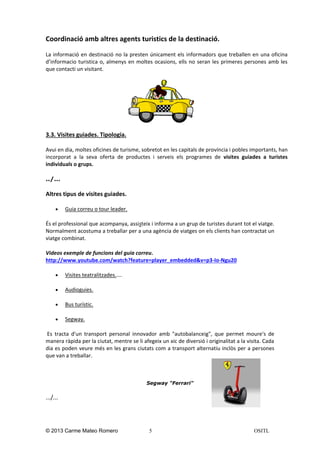 Coordinació amb altres agents turistics de la destinació.
La informació en destinació no la presten únicament els informadors que treballen en una oficina
d’informacio turistica o, almenys en moltes ocasions, ells no seran les primeres persones amb les
que contacti un visitant.

3.3. Visites guiades. Tipologia.
Avui en dia, moltes oficines de turisme, sobretot en les capitals de província i pobles importants, han
incorporat a la seva oferta de productes i serveis els programes de visites guiades a turistes
individuals o grups.
../…

Altres tipus de visites guiades.


Guia correu o tour leader.

És el professional que acompanya, assisteix i informa a un grup de turistes durant tot el viatge.
Normalment acostuma a treballar per a una agència de viatges on els clients han contractat un
viatge combinat.
Videos exemple de funcions del guia correu.
http://www.youtube.com/watch?feature=player_embedded&v=p3-Io-Ngu20


Visites teatralitzades.….



Audioguies.



Bus turístic.



Segway.

Es tracta d'un transport personal innovador amb "autobalanceig", que permet moure's de
manera ràpida per la ciutat, mentre se li afegeix un xic de diversió i originalitat a la visita. Cada
dia es poden veure més en les grans ciutats com a transport alternatiu inclòs per a persones
que van a treballar.

Segway "Ferrari"

.../...

© 2013 Carme Mateo Romero

5

OSITL

 
