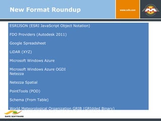 New Format Roundup ESRIJSON (ESRI JavaScript Object Notation) FDO Providers (Autodesk 2011) Google Spreadsheet LiDAR (XYZ) Microsoft Windows Azure Microsoft Windows Azure OGDI Netezza Netezza Spatial PointTools (POD) Schema (From Table) World Meteorological Organization GRIB (GRIdded Binary) 