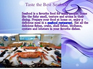 Taste the Best Seafood 
Seafood is a favorite food for many people. Some 
like the fishy smell, texture and aroma in their 
dining. Prepare your food at home or, enjoy a 
delicious meal in a seafood restaurant. Eat all the 
delicious fishes, crabs, shell fishes, Molluscs, 
oysters and lobsters in your favorite dishes. 
 