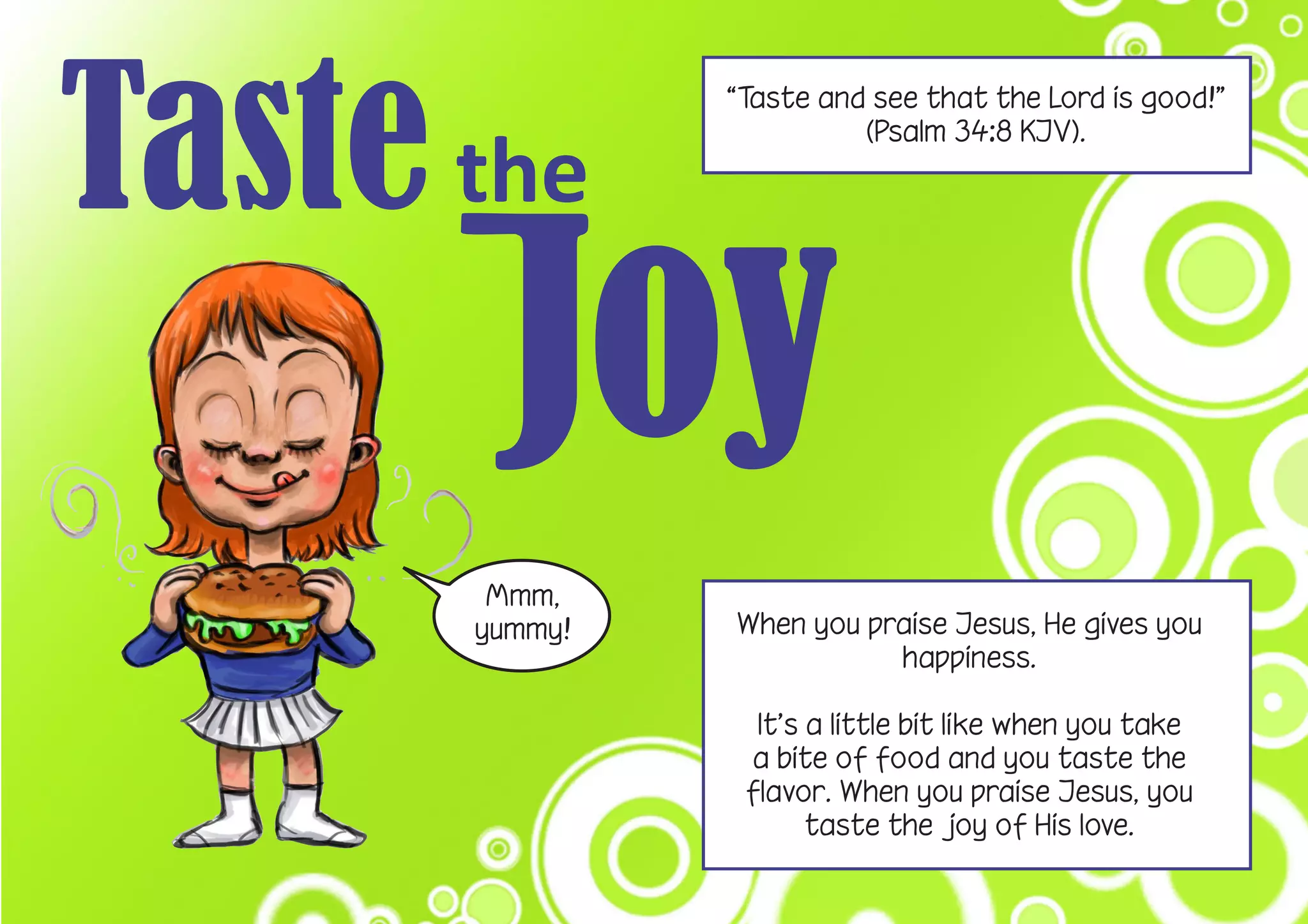 Taste the
“Taste and see that the Lord is good!”
(Psalm 34:8 KJV).
Mmm,
yummy! When you praise Jesus, He gives you
happiness.
It’s a little bit like when you take
a bite of food and you taste the
flavor. When you praise Jesus, you
taste the joy of His love.