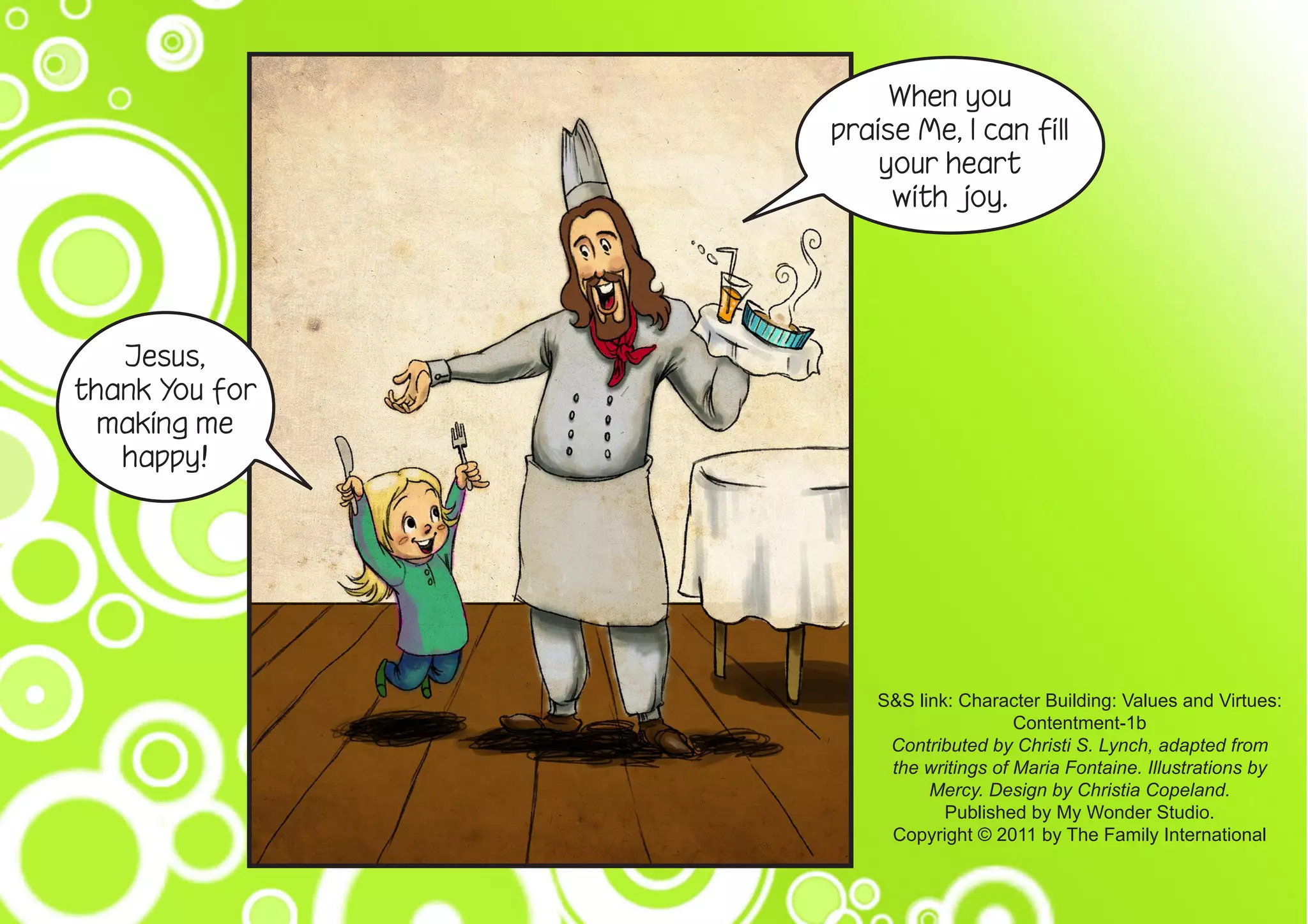 When you
praise Me, I can fill
your heart
with joy.
Jesus,
thank You for
making me
happy!
S&S link: Character Building: Values and Virtues:
Contentment-1b
Contributed by Christi S. Lynch, adapted from
the writings of Maria Fontaine. Illustrations by
Mercy. Design by Christia Copeland.
Published by My Wonder Studio.
Copyright © 2011 by The Family International