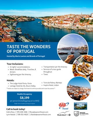 $8,199
per person (including group air ex BOS)
Double Occupancy
Call to book today!
Indira Ross | 978-208-3186 | IRoss@aaanortheast.com
Lynn Natale | 508-915-4620 | LNatale@aaanortheast.com
TASTE THE WONDERS
OF PORTUGAL
Hosted by Maria Lawton and Brands of Portugal
Tour Inclusions:
11 nights’ accommodations
Meals: Breakfast daily, 7 lunches, 8
dinners
Sightseeing per the itinerary
Hotels:
The Lodge Hotel Porto, Porto
Lamego Hotel & Life, Douro Valley
Transportation per the itinerary
Services of a tour guide
throughout
Taxes
Torre de Palma, Alentejo
Inspira Hotel, Lisbon
**Hotels are subject to change; final hotel list will be provided with travel documents**
Single room occupancy pricing on request
 