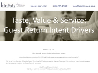 Kinesis CEM, LLC
Taste, Value & Service: Guest Return Intent Drivers
https://blog.kinesis-cem.com/2015/03/17/taste-value-service-guest-return-intent-drivers/
Eric Larse is co-founder of Seattle-based Kinesis, which helps companies plan and execute their customer experience strategies.
Mr. Larse can be reached at elarse@kinesis-cem.com.
http://www.kinesis-cem.com
http://www.kinesis-cem.com/restaurant_mystery_shopping.shtml
kinesis-cem.com 206.285.2900 info@kinesis-cem.com
Taste, Value & Service:
Guest Return Intent Drivers
 