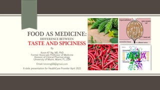 FOOD AS MEDICINE:
DIFFERENCE BETWEEN
TASTE AND SPICINESS
By
Kevin KF Ng, MD, PhD
Former Associate Professor of Medicine
Division of Clinical Pharmacology
University of Miami, Miami, FL.,USA
Email: kevinng68@gmail.com
A slide presentation for HealthCare Provider April 2021
TRPV1
 