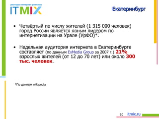 Екатеринбург Четвёртый по числу жителей (1 3 15  000 человек) город России является явным лидером по интернетизации на Урале (УрФО) * . Недельная аудитория интернета в Екатеринбурге составляет  (по данным  ExMedia Group   за 2007 г.)   21%  взрослых жителей (от 12 до 70 лет) или около  300 тыс. человек .  *По данным  wikipedia   