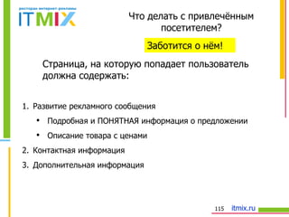 Что делать с привлечённым посетителем? Заботится о нём! Страница, на которую попадает пользователь должна содержать: Развитие рекламного сообщения Подробная и ПОНЯТНАЯ информация о предложении Описание товара   с ценами Контактная информация Дополнительная информация 