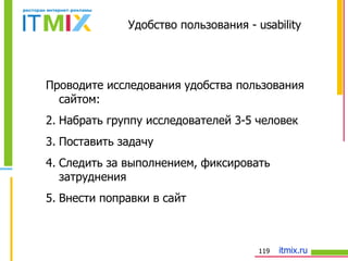 Удобство пользования   -  usability Проводите исследования удобства пользования сайтом: Набрать группу исследователей 3-5 человек Поставить задачу Следить за выполнением, фиксировать затруднения Внести поправки в сайт 