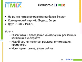 Немного о   IT  M I X На рынке интернет-маркетинга более 3-х лет Коммерческий партнёр Яндекс, Бегун.  Друг Е1. RU  и  Mail.ru Услуги: Разработка и проведение комплексных рекламных кампаний в Интернете Медийная, контекстная реклама, оптимизация, промо-игры Мониторинг рынка, аудит сайтов 