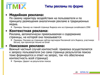 Типы рекламы по форме Медийная реклама: По своему характеру воздействия на пользователя и по принципу размещения аналогичная рекламе в традиционных медиа.  Примеры: Баннер на главной странице Яндекса или на страницах онлайнового СМИ Контекстная реклама: Реклама, автоматически привязываемая к содержанию страницы, на которой она показывается Примеры: Реклама на страницах сайтов-партнеров Рекламной сети Яндекса, участниках Бегуна, при просмотре письма на  Gmail Поисковая реклама: Важный частный случай контекстной: привязка осуществляется к запросу пользователя (но сама страница результатов поиска тоже формируется в ответ на запрос, так что обеспечена контекстность всей странице) Примеры: Директ на результатах поиска 