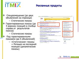 Рекламные продукты Спецразмещение (до двух объявлений на странице) Статические показы Гарантированные показы (до 4 верхних позиций в столбце справа от  результатов поиска) Статические показы Под гарантированными показами (до 5 объявлений) «Статические» показы + Ротация   на последней позиции (динамические показы) 