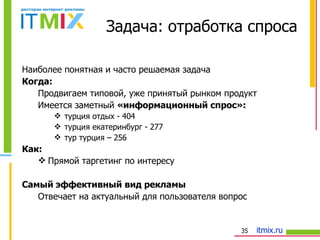 Наиболее понятная и часто решаемая задача Когда: Продвигаем типовой, уже принятый рынком продукт Имеется заметный  «информационный спрос»: турция отдых - 404 турция екатеринбург - 277 тур турция – 256 Как: Прямой таргетинг по интересу Самый эффективный вид рекламы Отвечает на актуальный для пользователя вопрос Задача: отработка спроса 