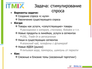 Варианты задачи:   Создание спроса «с нуля» Увеличение существующего спроса Когда: Товары как услуги, «сопутствующие» товары расходники к копирам, стеллажи,  Rolodex  и т.п. Новые продукты в линейках, услуги в сегментах DSL, Trade-In  в автосалонах Ниши в существующих сегментах японский чай, телефоны  c  ф/камерой Новые ИДЕИ (рынки) питьевая вода, памперсы, шампунь от перхоти  Как: Смежные и близкие темы (косвенный таргетинг) Задача: стимулирование спроса 