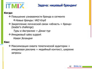 Когда: Повышение узнаваемости бренда в сегменте Новые бренды:  VKO  Клуб Закрепление логической связи «область = бренд»   (leader’s challenge ) Туры в Австралию = Дэнас-тур Имиджевый  sales support Новая Зеландия  Как: Максимизация охвата тематической аудитории + имиджевая реклама = медийный контекст, широкие запросы Задача: нишевый брендинг 