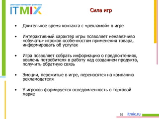 Сила игр Длительное время контакта с «рекламой» в игре Интерактивный характер игры позволяет ненавязчиво «обучать» игроков особенностям применения товара, информировать об услугах Игра позволяет собрать информацию о предпочтениях, вовлечь потребителя в работу над созданием продукта, получить обратную связь Эмоции, пережитые в игре, переносятся на компанию рекламодателя У игроков формируется осведомленность о торговой марке 