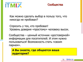 Сообщества Как можно сделать выбор в пользу того, что никогда не пробовал? А Вы знаете, где общается ваша аудитория?  Сообщества – ценный источник «достоверной» информации для посетителей. И этим нужно пользоваться! Возможность стать «своим парнем». Спросить у тех, кто пробовал! Уровень доверия «простому» человеку высок. 