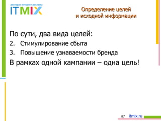 По сути, два вида целей: Стимулирование сбыта Повышение узнаваемости бренда В рамках одной кампании – одна цель! Определение целей и исходной информации 