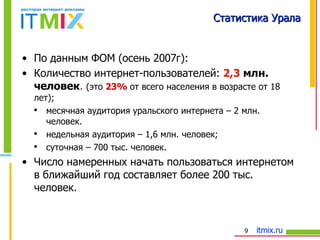 Статистика Урала По данным ФОМ (осень 2007г): Количество интернет-пользователей:  2,3  млн. человек .   (это  23%  от всего населения в возрасте от 18 лет); месячная аудитория уральского интернета – 2 млн. человек. недельная аудитория – 1,6 млн. человек; суточная – 700 тыс. человек. Число намеренных начать пользоваться интернетом в ближайший год составляет более 200 тыс. человек. 