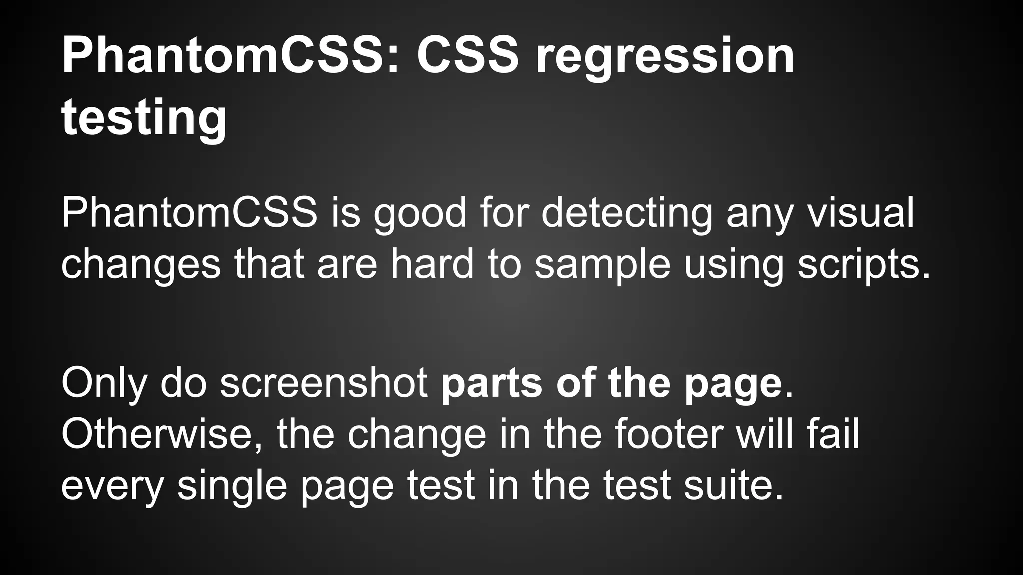 PhantomCSS: CSS regression
testing
PhantomCSS is good for detecting any visual
changes that are hard to sample using scripts.
Only do screenshot parts of the page.
Otherwise, the change in the footer will fail
every single page test in the test suite.
 