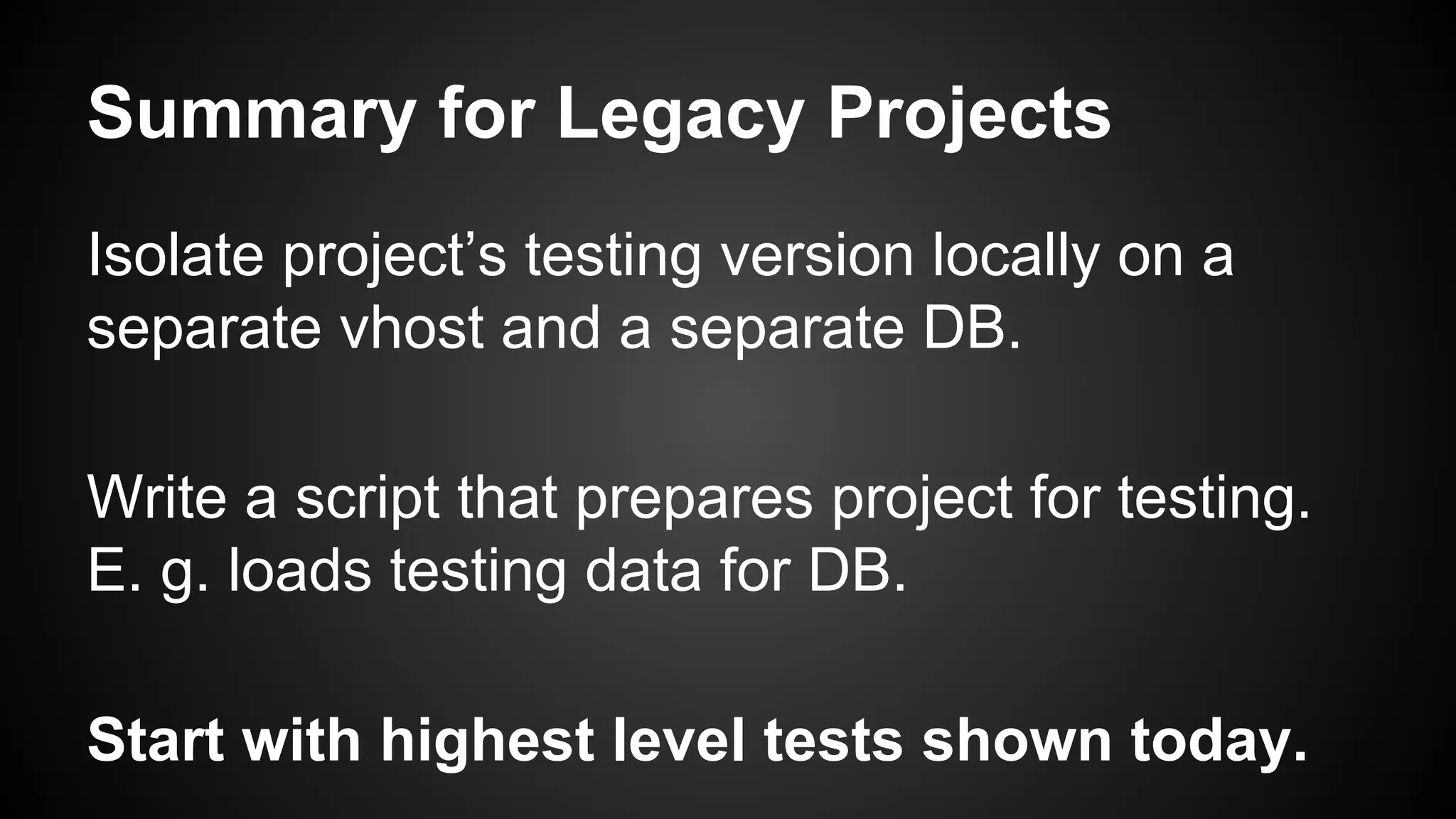 Summary for Legacy Projects
Isolate project’s testing version locally on a
separate vhost and a separate DB.
Write a script that prepares project for testing.
E. g. loads testing data for DB.
Start with highest level tests shown today.
 