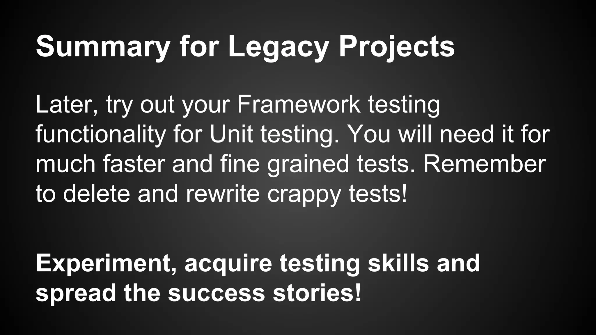 Summary for Legacy Projects
Later, try out your Framework testing
functionality for Unit testing. You will need it for
much faster and fine grained tests. Remember
to delete and rewrite crappy tests!
Experiment, acquire testing skills and
spread the success stories!
 