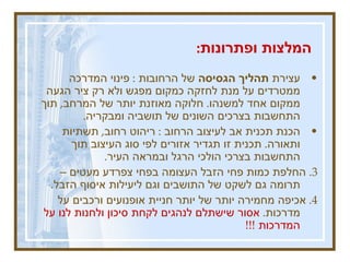 המלצות ופתרונות :   עצירת  תהליך הגסיסה  של הרחובות  :  פינוי המדרכה ממטרדים על מנת לחזקה כמקום מפגש ולא רק ציר הגעה ממקום אחד למשנהו .  חלוקה מאוזנת יותר של המרחב ,  תוך התחשבות בצרכים השונים של תושביה ומבקריה .  הכנת תכנית אב לעיצוב הרחוב  :  ריהוט רחוב ,  תשתיות ותאורה .  תכנית זו תגדיר אזורים לפי סוג העיצוב תוך התחשבות בצרכי הולכי הרגל ובמראה העיר .  3.  החלפת כמות פחי הזבל העצומה בפחי צפרדע מעטים – תרומה גם לשקט של התושבים וגם ליעילות איסוף הזבל .  4.  אכיפה מחמירה יותר של יותר חניית אופנועים ורכבים על מדרכות .  אסור שישתלם לנהגים לקחת סיכון ולחנות לנו על המדרכות  !!!   