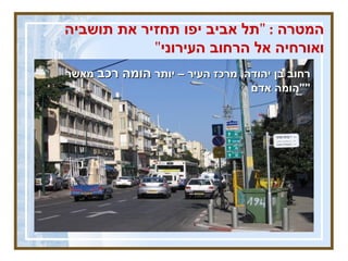 המטרה  : " תל אביב יפו תחזיר את תושביה ואורחיה אל הרחוב העירוני " רחוב בן יהודה ,  מרכז העיר – יותר  הומה רכב  מאשר  " הומה אדם " 