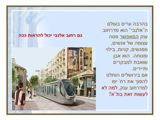 בהרבה ערים בעולם ה " אלנבי "  הוא מדרחוב ענק  המאפשר  מסה עצומה של אנשים ,  מפגשים ,  קניות ,  בילוי ומנוחה .  הוא אבן שואבת למבקרים ותיירים .  אם בירושלים הוחלט להפוך את רח '  יפו למדרחוב ענק ,  למה לא לעשות זאת בת " א ? גם רחוב אלנבי יכול להראות ככה  