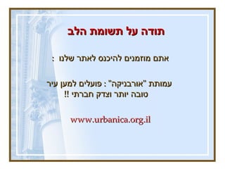 תודה על תשומת הלב  אתם מוזמנים להיכנס לאתר שלנו  :   עמותת  " אורבניקה " :  פועלים למען עיר טובה יותר וצדק חברתי  !!  www.urbanica.org.il   
