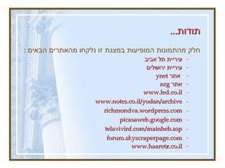 תודות ...   חלק מהתמונות המופיעות במצגת זו נלקחו מהאתרים הבאים  :   עיריית תל אביב עיריית ירושלים  אתר  ynet  אתר  nrg  www.led.co.il   www.notes.co.il/yodan/archive   richmondva . wordpress . com   picasaweb . google . com   telavivinf . com / mainheb . asp   forum.skyscraperpage.com www.haaretz.co.il 