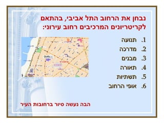 נבחן את הרחוב התל אביבי ,  בהתאם לקריטריונים המרכיבים רחוב עירוני :   תנועה מדרכה  מבנים  תאורה תשתיות  אופי הרחוב הבה נעשה סיור ברחובות העיר 