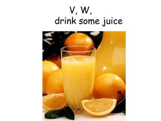 V, W,   drink some juice 