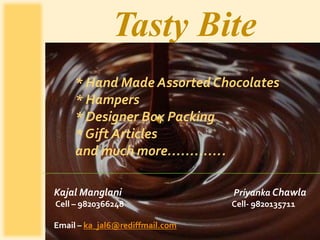 Tasty Bite
     * Hand Made Assorted Chocolates
     * Hampers
     * Designer Box Packing
     * Gift Articles
     and much more………….

Kajal Manglani                   Priyanka Chawla
Cell – 9820366248                Cell- 9820135711

Email – ka_jal6@rediffmail.com
 