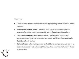Twitter
•

Contests and promotional offers were put through by using Twitter as a social media
platform.

•

Tuesday Unscramble Contest - Names of various types of food were given in a
scrambled format for people to unscramble and win TastyKhana gift vouchers.

•

Your Favourite Restaurant - Favourite restaurants for specific food dishes in
opinionated question format were asked and people would have the chance to win

TastyKhana food vouchers
•

Fortune Tweet - After placing an order on TastyKhana, each person would receive a

certain fortune (e.g. Fortune Cookie). They would then send these fortune tweets out
to their friends.

 