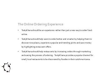 The Online Ordering Experience
•

TastyKhana should be an experience rather than just a new way to order food:
online.

•

TastyKhana should help users to order better and smarter by helping them to
discover new places, experience popular and trending joints and save money
by highlighting restaurant offers.

•

TastyKhana should help restaurants by increasing orders through marketing
and easing the process of ordering. TastyKhana provides a popular channel for

small, local restaurants to be discovered by foodies in their catchment area.

 