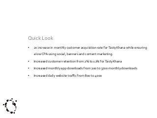 Quick Look
•

2x increase in monthly customer acquisition rate for TastyKhana while ensuring
a low CPA using social, banners and content marketing.

•

Increased customer retention from 2% to 12% for TastyKhana

•

Increased monthly app downloads from 200 to 3700 monthly downloads

•

Increased daily website traffic from 800 to 4000

 