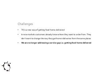 Challenges
•

TK is a new way of getting food home-delivered

•

In new markets customers already know where they want to order from. They
don’t want to change the way they get home-deliveries from the same places

•

We are no longer addressing a service gap i.e. getting food home delivered

 