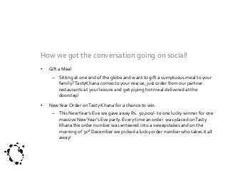 How we got the conversation going on social!
•

Gift a Meal
– Sitting at one end of the globe and want to gift a sumptuous meal to your
family? TastyKhana comes to your rescue, just order from our partner
restaurants at your leisure and get piping hot meal delivered at the
doorstep!

•

New Year Order on Tasty Khana for a chance to win.
– This New Year’s Eve we gave away Rs. 50,000/- to one lucky winner for one
massive New Year’s Eve party. Every time an order was placed on Tasty
Khana the order number was enteered into a sweepstakes and on the
morning of 31st December we picked a lucky order number who takes it all
away!

 