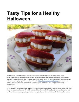 Tasty Tips for a Healthy
Halloween
Halloween is a favorite time of year for many kids (and adults!) because candy seems to be
everywhere, but the constant sugar rush can leave parents and dentists scared of what will happen to
children's teeth! But never fear – certain candies are much better for teeth than others, and some sweet
things can even play a positive role in oral health. ​Tiny Texans Pediatric Dentistry​, your source for
Austin pediatric oral care, has some tips to ensure your family has both a happy and healthy
Halloween!
A 2011 survey of dentists found that sixty percent do hand out candy on Trick-or-Treat Night, and most
hand out chocolate because it's quick to eat and dissolves easily. Even though powdered candies, such
as Pixie Stix, are pure sugar, they dissolve very quickly and don't stick to teeth. Anything that takes a
 