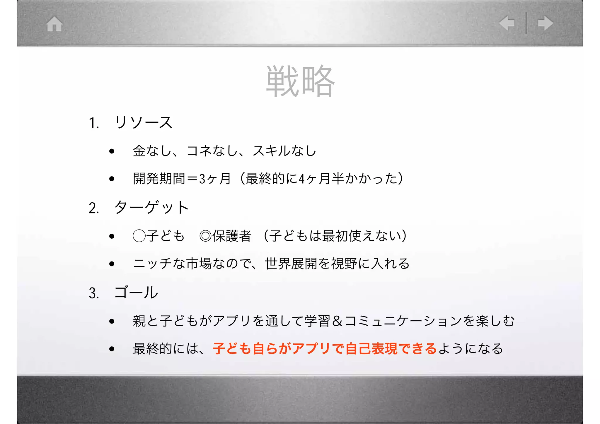 戦略
1. リソース　
 •   金なし、コネなし、スキルなし

 •   開発期間＝3ヶ月（最終的に4ヶ月半かかった）

2. ターゲット　
 •   ◯子ども　◎保護者 （子どもは最初使えない）

 •   ニッチな市場なので、世界展開を視野に入れる

3. ゴール　
 •   親と子どもがアプリを通して学習＆コミュニケーションを楽しむ

 •   最終的には、子ども自らがアプリで自己表現できるようになる
 