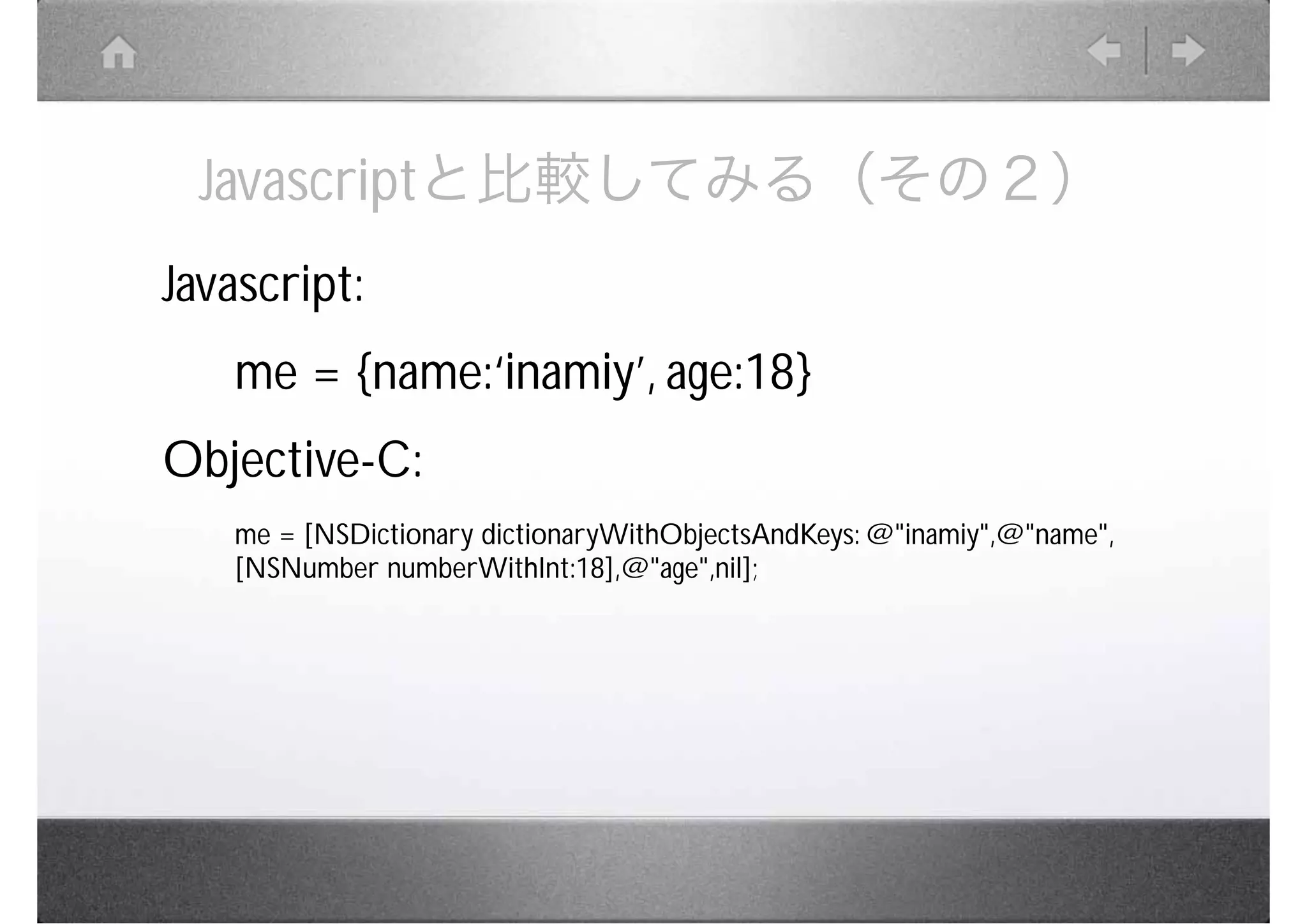 Javascriptと比較してみる（その２）
Javascript:
   me = {name:‘inamiy’, age:18}
Objective-C:
   me = [NSDictionary dictionaryWithObjectsAndKeys: @"inamiy",@"name",
   [NSNumber numberWithInt:18],@"age",nil];
 