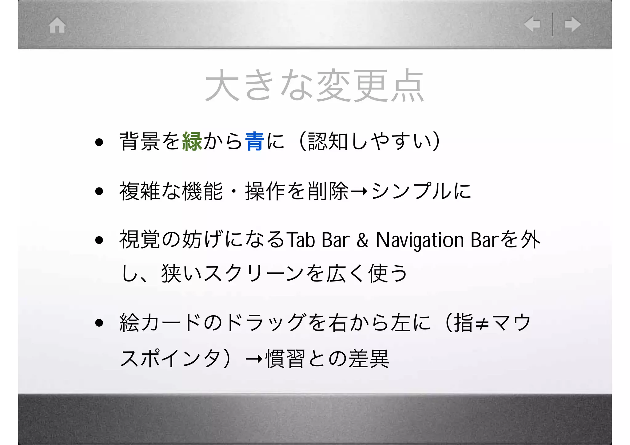 大きな変更点
•   背景を緑から青に（認知しやすい）

•   複雑な機能・操作を削除         シンプルに

•   視覚の妨げになるTab Bar & Navigation Barを外
    し、狭いスクリーンを広く使う

•   絵カードのドラッグを右から左に（指 マウ
    スポインタ） 慣習との差異
 